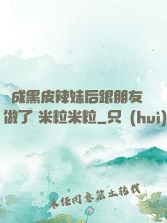 變成黑皮辣妹后跟朋友做了 米粒米粒